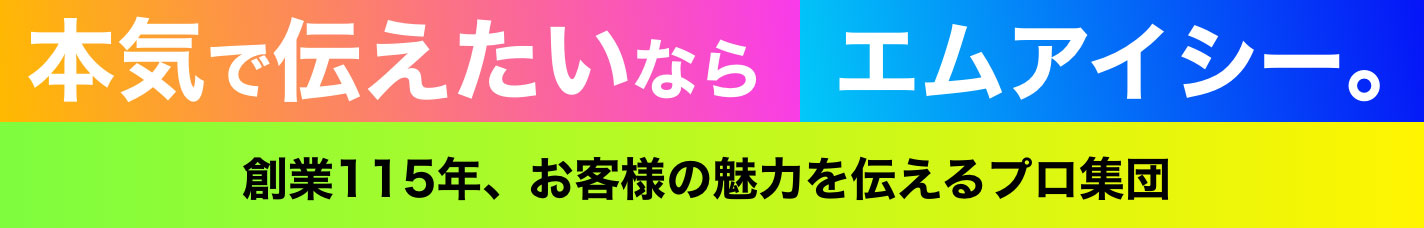 本気で伝えたいならエムアイシー 創業115年、お客様の魅力を伝えるプロ集団